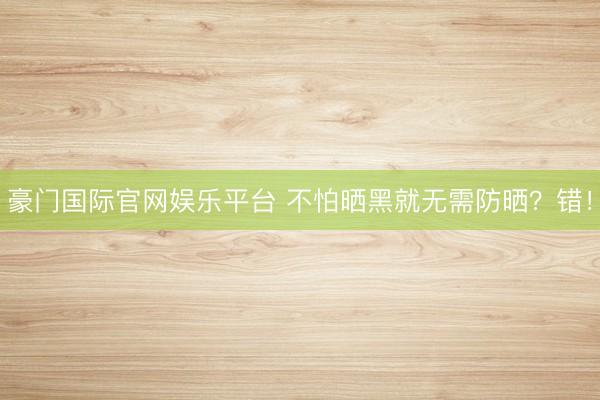 豪门国际官网娱乐平台 不怕晒黑就无需防晒？错！