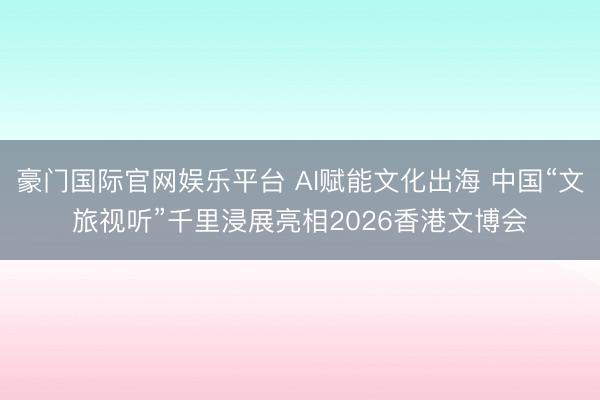 豪门国际官网娱乐平台 AI赋能文化出海 中国“文旅视听”千里浸展亮相2026香港文博会