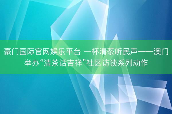 豪门国际官网娱乐平台 一杯清茶听民声——澳门举办“清茶话吉祥”社区访谈系列动作