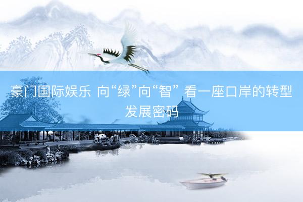 豪门国际娱乐 向“绿”向“智” 看一座口岸的转型发展密码