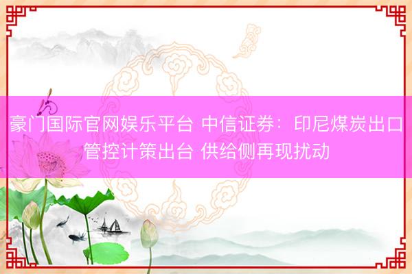 豪门国际官网娱乐平台 中信证券：印尼煤炭出口管控计策出台 供给侧再现扰动