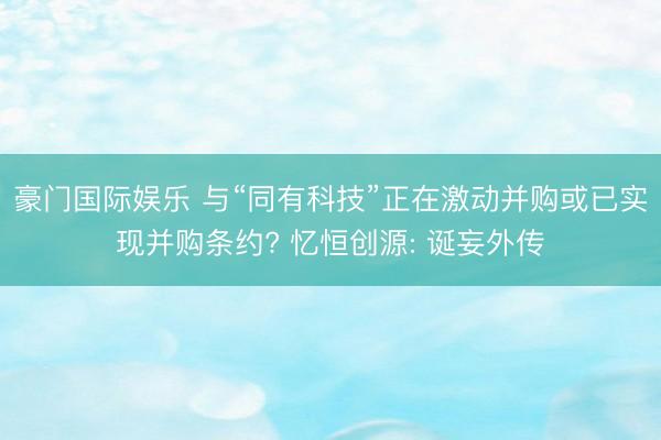 豪门国际娱乐 与“同有科技”正在激动并购或已实现并购条约? 忆恒创源: 诞妄外传