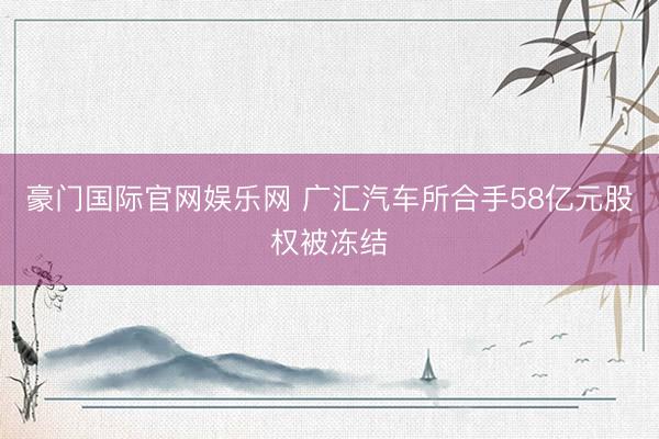 豪门国际官网娱乐网 广汇汽车所合手58亿元股权被冻结