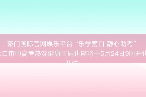 豪门国际官网娱乐平台 “乐学营口 静心助考” 营口市中高考热沈健康主题讲座将于5月24日9时开讲！