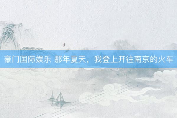 豪门国际娱乐 那年夏天，我登上开往南京的火车