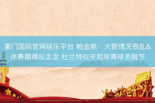 豪门国际官网娱乐平台 帕金斯：火箭情况很乱&休赛期得反念念 杜兰特似乎和年青球员脱节