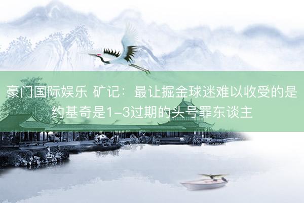 豪门国际娱乐 矿记：最让掘金球迷难以收受的是约基奇是1-3过期的头号罪东谈主