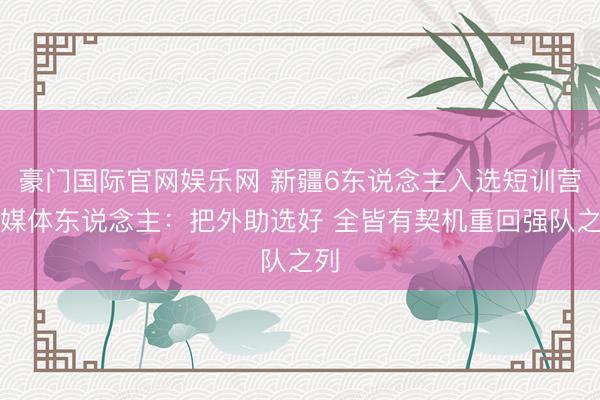 豪门国际官网娱乐网 新疆6东说念主入选短训营！媒体东说念主：把外助选好 全皆有契机重回强队之列