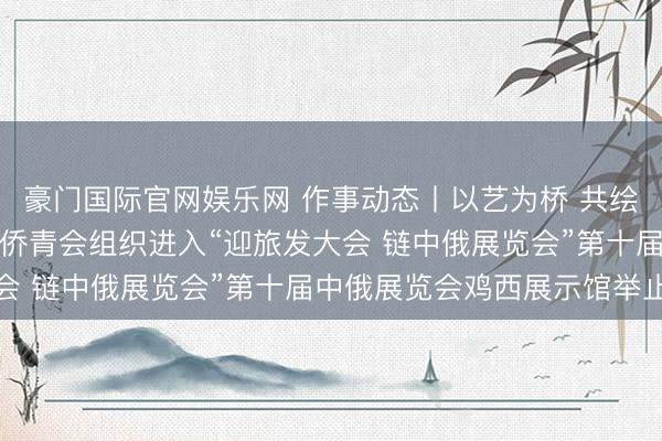 豪门国际官网娱乐网 作事动态丨以艺为桥 共绘洞开新图景——鸡西市侨青会组织进入“迎旅发大会 链中俄展览会”第十届中俄展览会鸡西展示馆举止