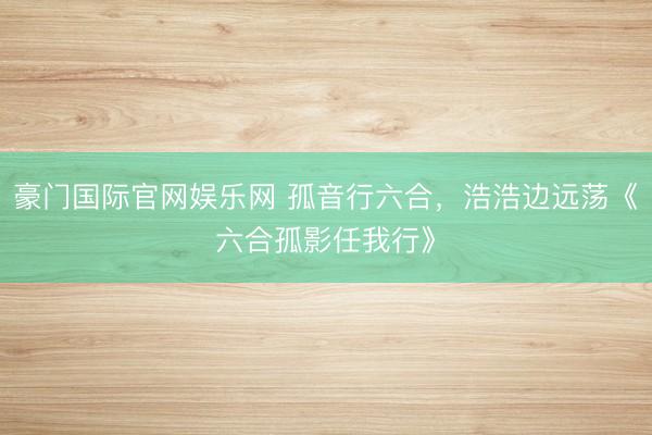 豪门国际官网娱乐网 孤音行六合，浩浩边远荡《六合孤影任我行》