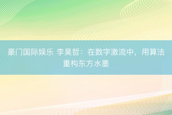 豪门国际娱乐 李昊哲：在数字激流中，用算法重构东方水墨
