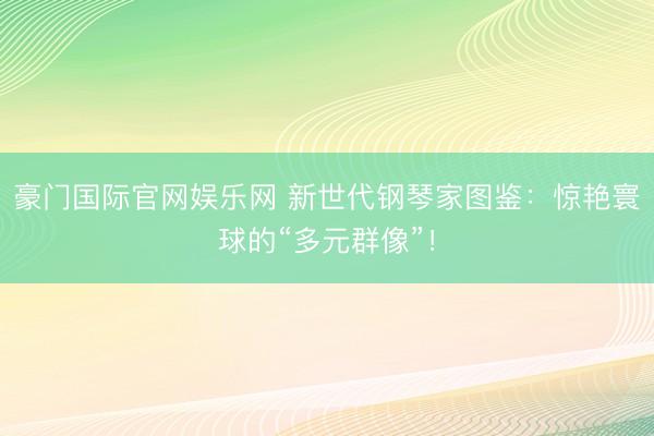 豪门国际官网娱乐网 新世代钢琴家图鉴：惊艳寰球的“多元群像”！
