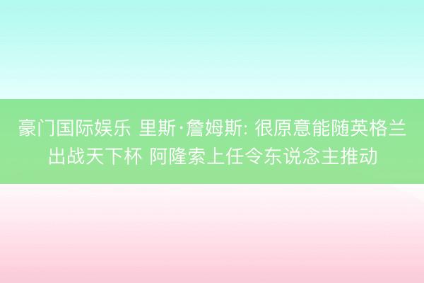 豪门国际娱乐 里斯·詹姆斯: 很原意能随英格兰出战天下杯 阿隆索上任令东说念主推动