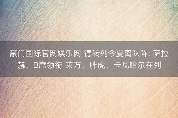 豪门国际官网娱乐网 德转列今夏离队阵: 萨拉赫、B席领衔 莱万、胖虎、卡瓦哈尔在列