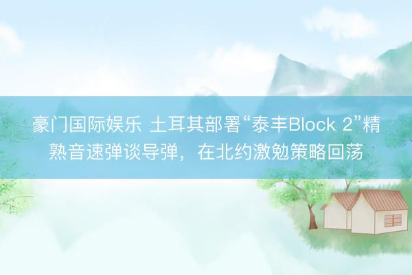 豪门国际娱乐 土耳其部署“泰丰Block 2”精熟音速弹谈导弹，在北约激勉策略回荡