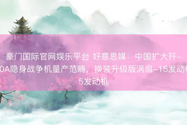 豪门国际官网娱乐平台 好意思媒：中国扩大歼-20A隐身战争机量产范畴，换装升级版涡扇-15发动机