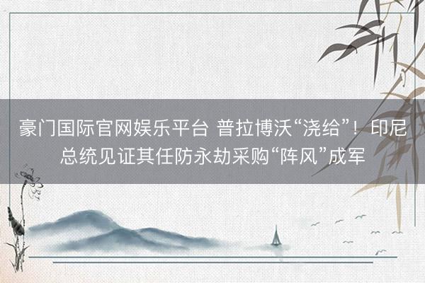 豪门国际官网娱乐平台 普拉博沃“浇给”！印尼总统见证其任防永劫采购“阵风”成军