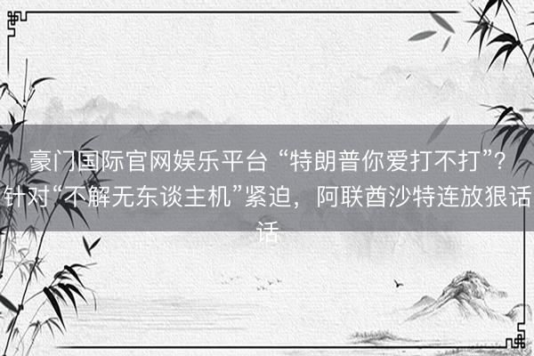 豪门国际官网娱乐平台 “特朗普你爱打不打”？针对“不解无东谈主机”紧迫，阿联酋沙特连放狠话