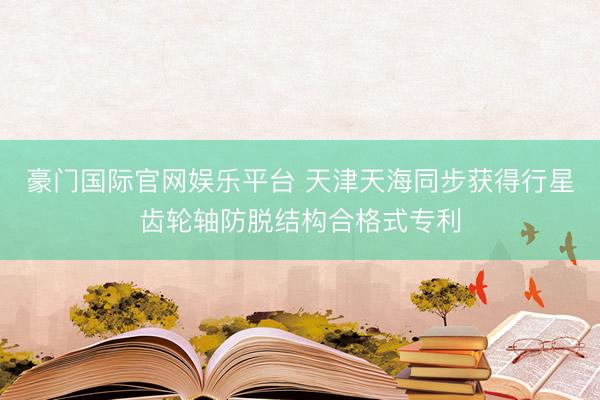 豪门国际官网娱乐平台 天津天海同步获得行星齿轮轴防脱结构合格式专利