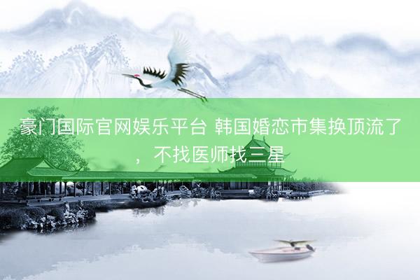 豪门国际官网娱乐平台 韩国婚恋市集换顶流了,不找医师找三星