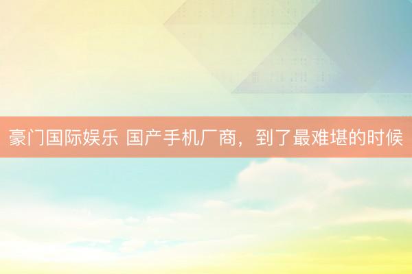 豪门国际娱乐 国产手机厂商，到了最难堪的时候