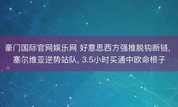 豪门国际官网娱乐网 好意思西方强推脱钩断链, 塞尔维亚逆势站队, 3.5小时买通中欧命根子