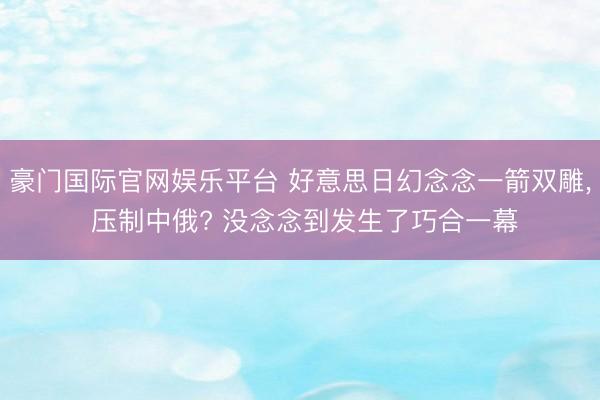 豪门国际官网娱乐平台 好意思日幻念念一箭双雕, 压制中俄? 没念念到发生了巧合一幕
