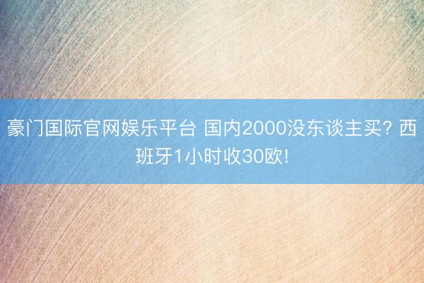 豪门国际官网娱乐平台 国内2000没东谈主买? 西班牙1小时收30欧!