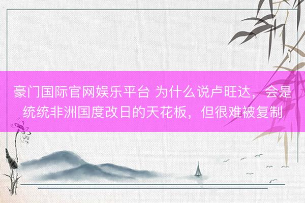 豪门国际官网娱乐平台 为什么说卢旺达,会是统统非洲国度改日的天花板,但很难被复制