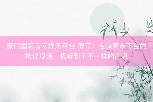 豪门国际官网娱乐平台 廖可:在喊高市下台的抗议现场,我听到了不一样的声息