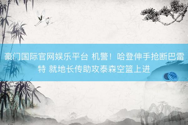豪门国际官网娱乐平台 机警！哈登伸手抢断巴雷特 就地长传助攻泰森空篮上进