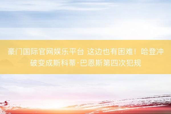 豪门国际官网娱乐平台 这边也有困难！哈登冲破变成斯科蒂·巴恩斯第四次犯规