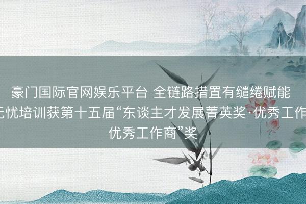 豪门国际官网娱乐平台 全链路措置有缱绻赋能 前景无忧培训获第十五届“东谈主才发展菁英奖·优秀工作商”奖