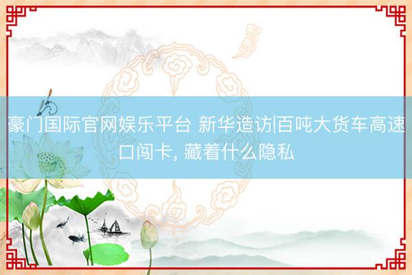 豪门国际官网娱乐平台 新华造访|百吨大货车高速口闯卡, 藏着什么隐私
