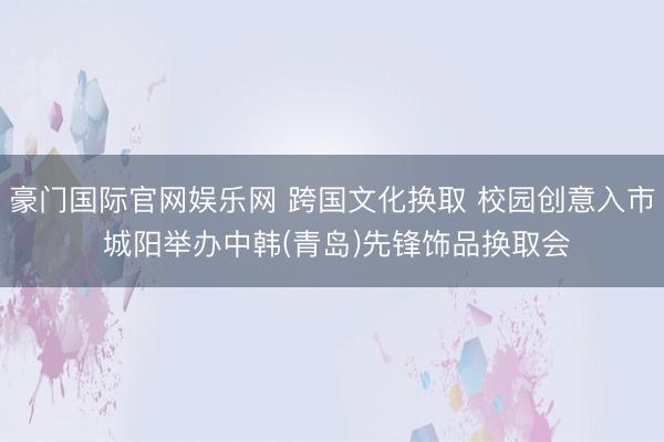豪门国际官网娱乐网 跨国文化换取 校园创意入市 城阳举办中韩(青岛)先锋饰品换取会
