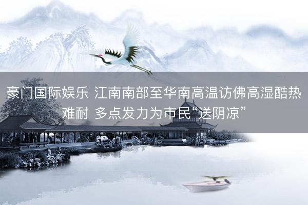 豪门国际娱乐 江南南部至华南高温访佛高湿酷热难耐 多点发力为市民“送阴凉”
