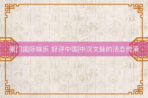 豪门国际娱乐 好评中国|中汉文脉的活态传承