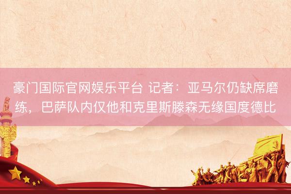 豪门国际官网娱乐平台 记者：亚马尔仍缺席磨练，巴萨队内仅他和克里斯滕森无缘国度德比