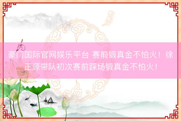 豪门国际官网娱乐平台 赛前锻真金不怕火！徐正源带队初次赛前踩场锻真金不怕火！
