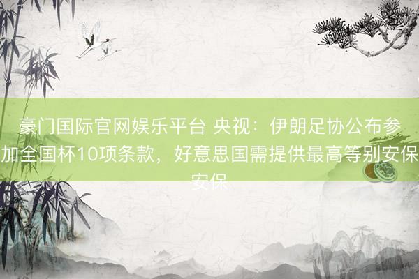 豪门国际官网娱乐平台 央视:伊朗足协公布参加全国杯10项条款,好意思国需提供最高等别安保