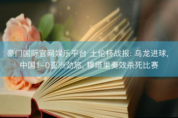 豪门国际官网娱乐平台 土伦杯战报: 乌龙进球, 中国1-0亚洲劲旅, 穆塔里奏效杀死比赛