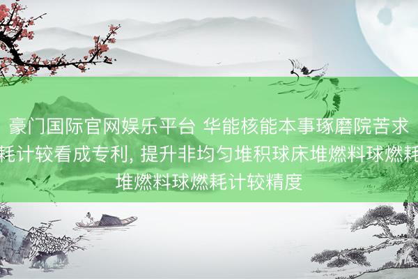 豪门国际官网娱乐平台 华能核能本事琢磨院苦求燃料球燃耗计较看成专利, 提升非均匀堆积球床堆燃料球燃耗计较精度
