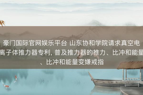 豪门国际官网娱乐平台 山东协和学院请求真空电弧脉冲等离子体推力器专利, 普及推力器的推力、比冲和能量变嫌戒指