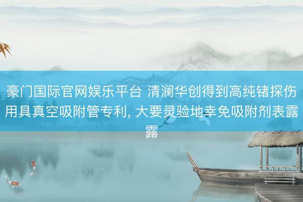 豪门国际官网娱乐平台 清澜华创得到高纯锗探伤用具真空吸附管专利, 大要灵验地幸免吸附剂表露