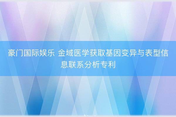 豪门国际娱乐 金域医学获取基因变异与表型信息联系分析专利