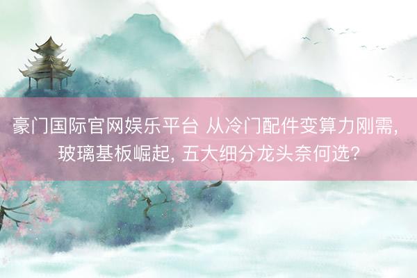 豪门国际官网娱乐平台 从冷门配件变算力刚需, 玻璃基板崛起, 五大细分龙头奈何选?