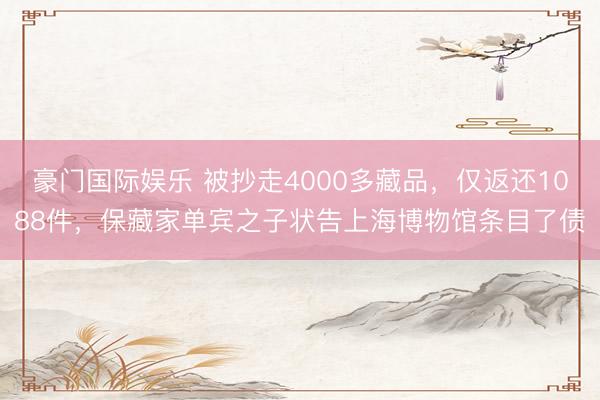 豪门国际娱乐 被抄走4000多藏品，仅返还1088件，保藏家单宾之子状告上海博物馆条目了债