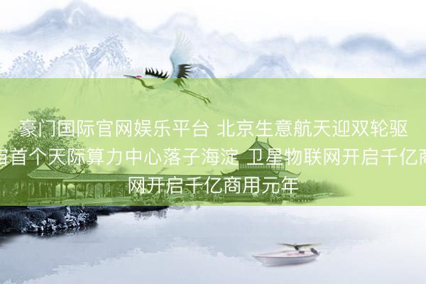 豪门国际官网娱乐平台 北京生意航天迎双轮驱动:宇宙首个天际算力中心落子海淀 卫星物联网开启千亿商用元年