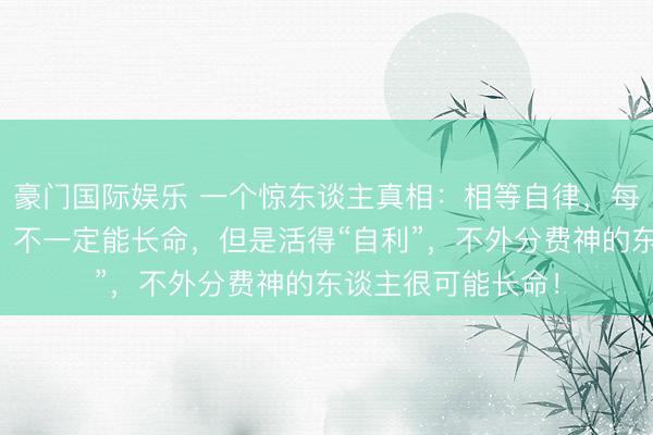 豪门国际娱乐 一个惊东谈主真相:相等自律,每天熟谙的东谈主,不一定能长命,但是活得“自利”,不外分费神的东谈主很可能长命!