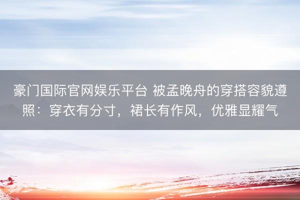 豪门国际官网娱乐平台 被孟晚舟的穿搭容貌遵照:穿衣有分寸,裙长有作风,优雅显耀气